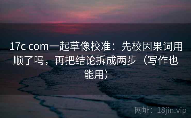 17c com一起草像校准：先校因果词用顺了吗，再把结论拆成两步（写作也能用）