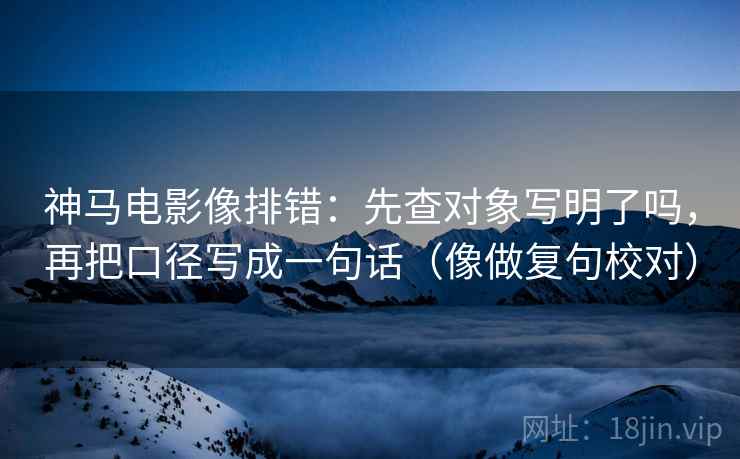 神马电影像排错：先查对象写明了吗，再把口径写成一句话（像做复句校对）