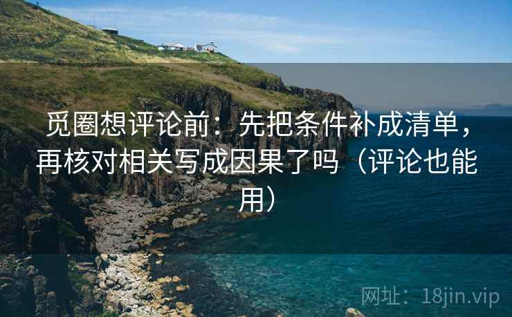 觅圈想评论前：先把条件补成清单，再核对相关写成因果了吗（评论也能用）