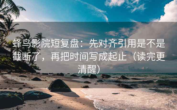 蜂鸟影院短复盘：先对齐引用是不是截断了，再把时间写成起止（读完更清醒）  第2张
