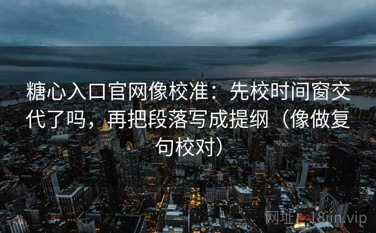 糖心入口官网像校准：先校时间窗交代了吗，再把段落写成提纲（像做复句校对）