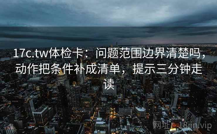 17c.tw体检卡：问题范围边界清楚吗，动作把条件补成清单，提示三分钟走读  第2张