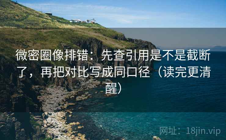 微密圈像排错：先查引用是不是截断了，再把对比写成同口径（读完更清醒）