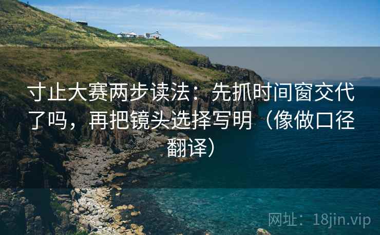 寸止大赛两步读法：先抓时间窗交代了吗，再把镜头选择写明（像做口径翻译）