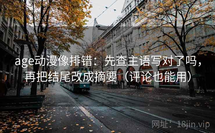 age动漫像排错：先查主语写对了吗，再把结尾改成摘要（评论也能用）