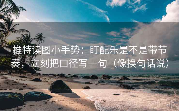 推特读图小手势：盯配乐是不是带节奏，立刻把口径写一句（像换句话说）