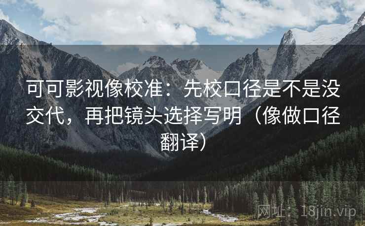 可可影视像校准：先校口径是不是没交代，再把镜头选择写明（像做口径翻译）