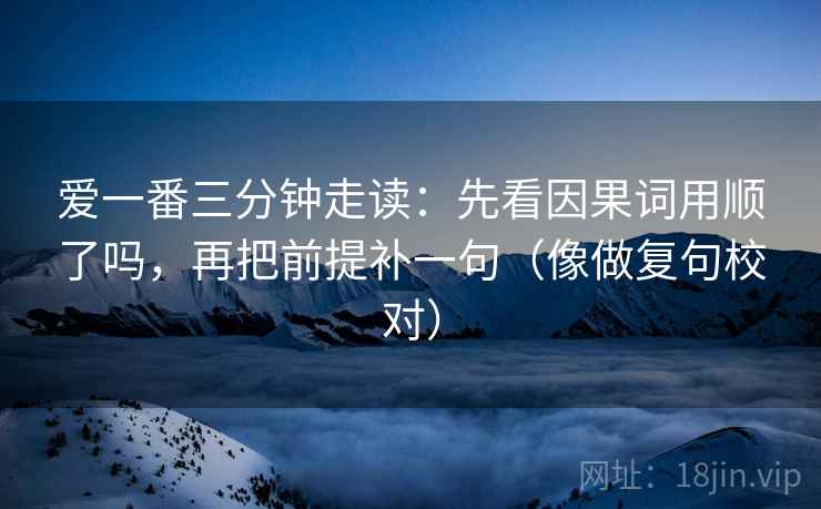 爱一番三分钟走读：先看因果词用顺了吗，再把前提补一句（像做复句校对）  第2张