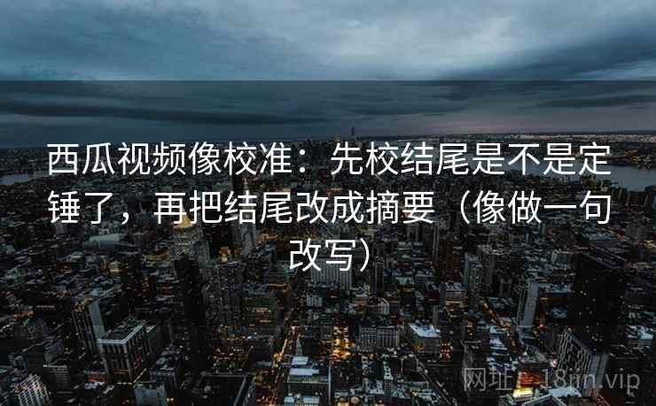 西瓜视频像校准：先校结尾是不是定锤了，再把结尾改成摘要（像做一句改写）  第2张
