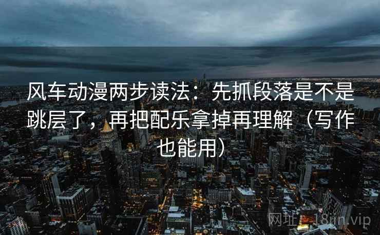 风车动漫两步读法：先抓段落是不是跳层了，再把配乐拿掉再理解（写作也能用）
