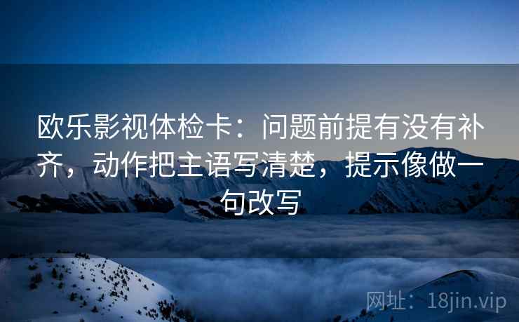 欧乐影视体检卡：问题前提有没有补齐，动作把主语写清楚，提示像做一句改写  第2张