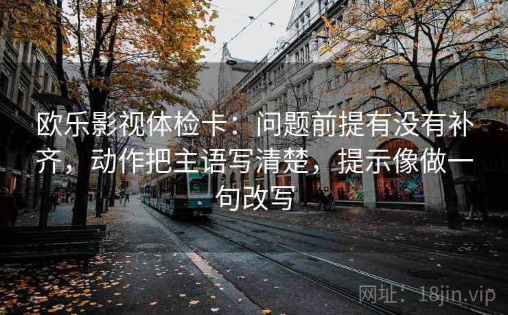 欧乐影视体检卡：问题前提有没有补齐，动作把主语写清楚，提示像做一句改写