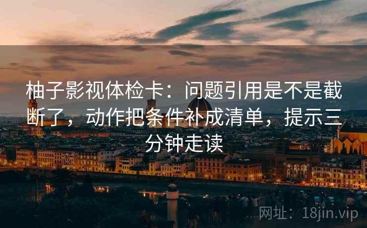 柚子影视体检卡：问题引用是不是截断了，动作把条件补成清单，提示三分钟走读
