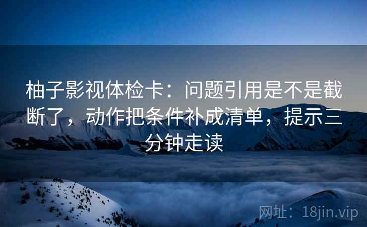 柚子影视体检卡：问题引用是不是截断了，动作把条件补成清单，提示三分钟走读  第2张