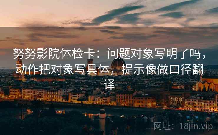 努努影院体检卡：问题对象写明了吗，动作把对象写具体，提示像做口径翻译  第2张