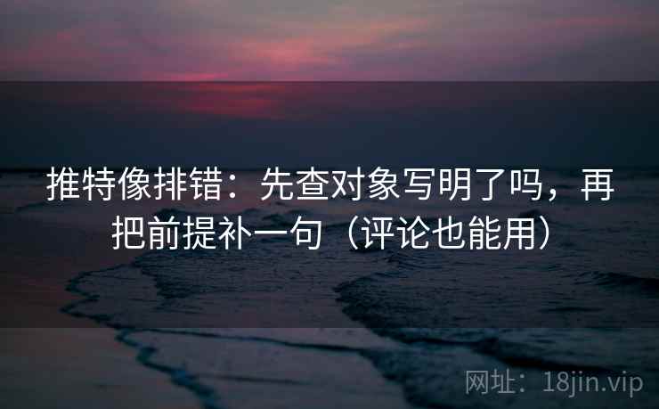 推特像排错：先查对象写明了吗，再把前提补一句（评论也能用）