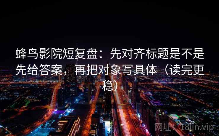 蜂鸟影院短复盘：先对齐标题是不是先给答案，再把对象写具体（读完更稳）  第2张