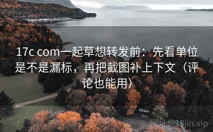 17c com一起草想转发前：先看单位是不是漏标，再把截图补上下文（评论也能用）  第2张