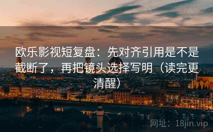 欧乐影视短复盘：先对齐引用是不是截断了，再把镜头选择写明（读完更清醒）
