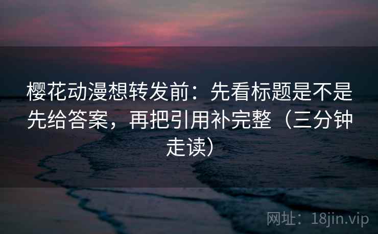 樱花动漫想转发前：先看标题是不是先给答案，再把引用补完整（三分钟走读）