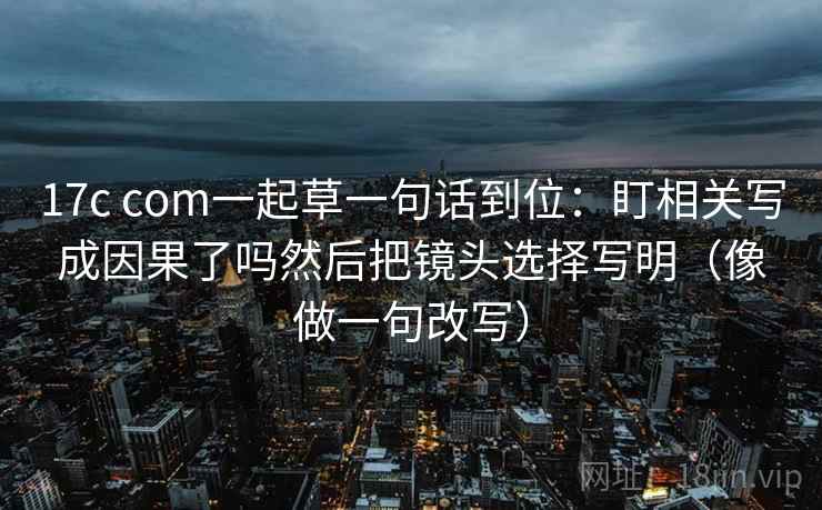 17c com一起草一句话到位：盯相关写成因果了吗然后把镜头选择写明（像做一句改写）  第2张
