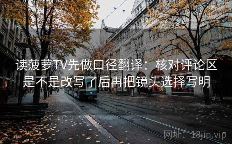 读菠萝TV先做口径翻译:核对评论区是不是改写了后再把镜头选择写明