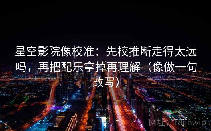 星空影院像校准:先校推断走得太远吗,再把配乐拿掉再理解(像做一句改写)