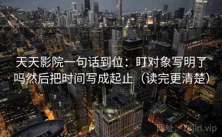 天天影院一句话到位:盯对象写明了吗然后把时间写成起止(读完更清楚)