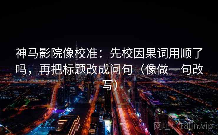 神马影院像校准:先校因果词用顺了吗,再把标题改成问句(像做一句改写)